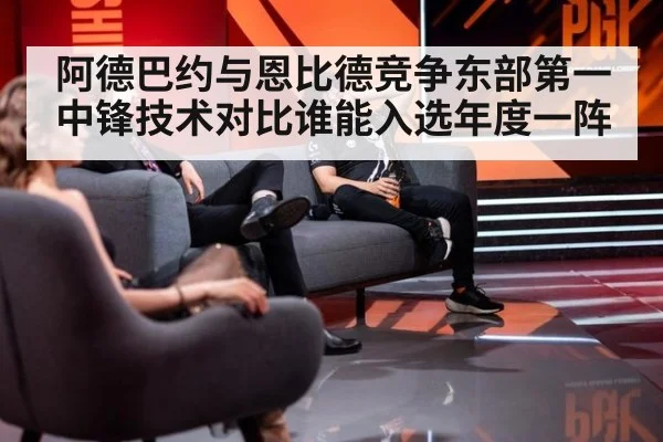 阿德巴约与恩比德竞争东部第一中锋技术对比谁能入选年度一阵