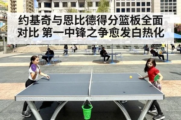 约基奇与恩比德得分篮板全面对比 第一中锋之争愈发白热化